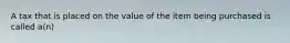 A tax that is placed on the value of the item being purchased is called a(n)