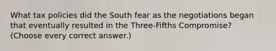 What tax policies did the South fear as the negotiations began that eventually resulted in the Three-Fifths Compromise? (Choose every correct answer.)