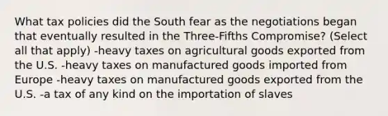 What tax policies did the South fear as the negotiations began that eventually resulted in the Three-Fifths Compromise? (Select all that apply) -heavy taxes on agricultural goods exported from the U.S. -heavy taxes on manufactured goods imported from Europe -heavy taxes on manufactured goods exported from the U.S. -a tax of any kind on the importation of slaves