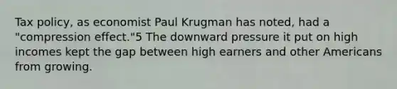 Tax policy, as economist Paul Krugman has noted, had a "compression effect."5 The downward pressure it put on high incomes kept the gap between high earners and other Americans from growing.