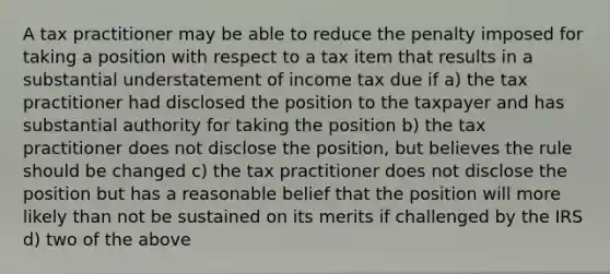 A tax practitioner may be able to reduce the penalty imposed for taking a position with respect to a tax item that results in a substantial understatement of income tax due if a) the tax practitioner had disclosed the position to the taxpayer and has substantial authority for taking the position b) the tax practitioner does not disclose the position, but believes the rule should be changed c) the tax practitioner does not disclose the position but has a reasonable belief that the position will more likely than not be sustained on its merits if challenged by the IRS d) two of the above