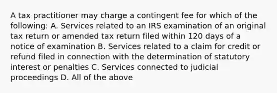 A tax practitioner may charge a contingent fee for which of the following: A. Services related to an IRS examination of an original tax return or amended tax return filed within 120 days of a notice of examination B. Services related to a claim for credit or refund filed in connection with the determination of statutory interest or penalties C. Services connected to judicial proceedings D. All of the above