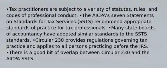 •Tax practitioners are subject to a variety of statutes, rules, and codes of professional conduct. •The AICPA's seven Statements on Standards for Tax Services (SSTS) recommend appropriate standards of practice for tax professionals. •Many state boards of accountancy have adopted similar standards to the SSTS standards. •Circular 230 provides regulations governing tax practice and applies to all persons practicing before the IRS. •There is a good bit of overlap between Circular 230 and the AICPA SSTS.