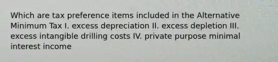 Which are tax preference items included in the Alternative Minimum Tax I. excess depreciation II. excess depletion III. excess intangible drilling costs IV. private purpose minimal interest income