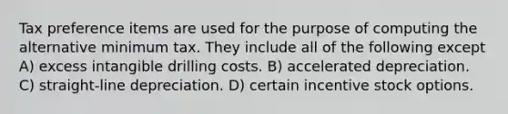 Tax preference items are used for the purpose of computing the alternative minimum tax. They include all of the following except A) excess intangible drilling costs. B) accelerated depreciation. C) straight-line depreciation. D) certain incentive stock options.