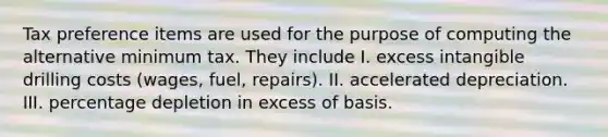 Tax preference items are used for the purpose of computing the alternative minimum tax. They include I. excess intangible drilling costs (wages, fuel, repairs). II. accelerated depreciation. III. percentage depletion in excess of basis.