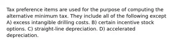 Tax preference items are used for the purpose of computing the alternative minimum tax. They include all of the following except A) excess intangible drilling costs. B) certain incentive stock options. C) straight-line depreciation. D) accelerated depreciation.