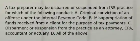 A tax preparer may be disbarred or suspended from IRS practice for which of the following conduct: A. Criminal conviction of an offense under the Internal Revenue Code. B. Misappropriation of funds received from a client for the purpose of tax payments. C. Disbarment or suspension from the practice as an attorney, CPA, accountant or actuary. D. All of the above.