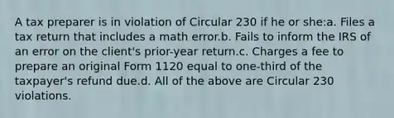 A tax preparer is in violation of Circular 230 if he or she:a. Files a tax return that includes a math error.b. Fails to inform the IRS of an error on the client's prior-year return.c. Charges a fee to prepare an original Form 1120 equal to one-third of the taxpayer's refund due.d. All of the above are Circular 230 violations.