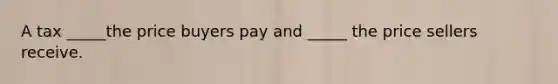 A tax _____the price buyers pay and _____ the price sellers receive.