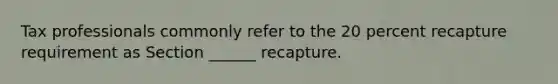 Tax professionals commonly refer to the 20 percent recapture requirement as Section ______ recapture.