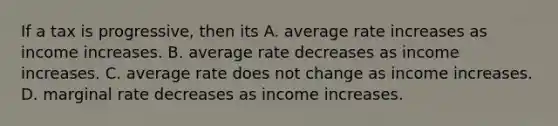 If a tax is progressive, then its A. average rate increases as income increases. B. average rate decreases as income increases. C. average rate does not change as income increases. D. marginal rate decreases as income increases.