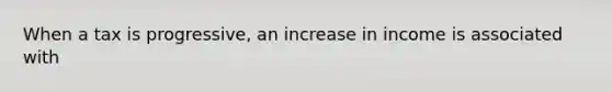 When a tax is progressive, an increase in income is associated with