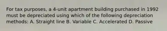 For tax purposes, a 4-unit apartment building purchased in 1992 must be depreciated using which of the following depreciation methods: A. Straight line B. Variable C. Accelerated D. Passive