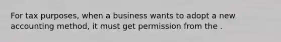 For tax purposes, when a business wants to adopt a new accounting method, it must get permission from the .