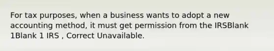 For tax purposes, when a business wants to adopt a new accounting method, it must get permission from the IRSBlank 1Blank 1 IRS , Correct Unavailable.