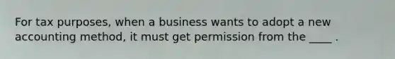 For tax purposes, when a business wants to adopt a new accounting method, it must get permission from the ____ .