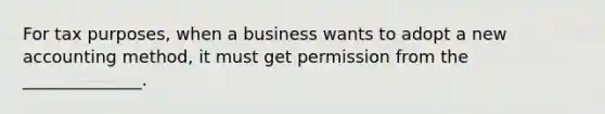 For tax purposes, when a business wants to adopt a new accounting method, it must get permission from the ______________.