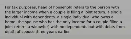 For tax purposes, head of household refers to the person with the larger income when a couple is filing a joint return. a single individual with dependents. a single individual who owns a home. the spouse who has the only income for a couple filing a joint return. a widow(er) with no dependents but with debts from death of spouse three years earlier.