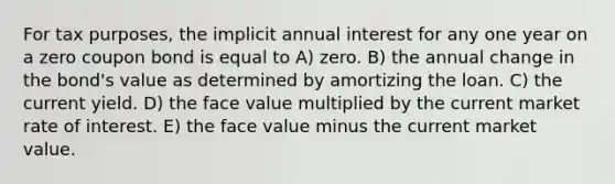 For tax purposes, the implicit annual interest for any one year on a zero coupon bond is equal to A) zero. B) the annual change in the bond's value as determined by amortizing the loan. C) the current yield. D) the face value multiplied by the current market rate of interest. E) the face value minus the current market value.