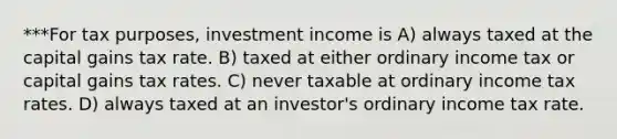 ***For tax purposes, investment income is A) always taxed at the capital gains tax rate. B) taxed at either ordinary income tax or capital gains tax rates. C) never taxable at ordinary income tax rates. D) always taxed at an investor's ordinary income tax rate.