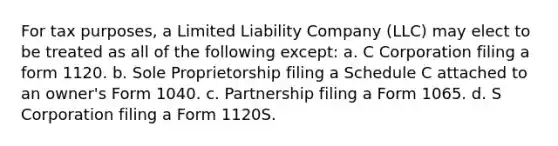 For tax purposes, a Limited Liability Company (LLC) may elect to be treated as all of the following except: a. C Corporation filing a form 1120. b. Sole Proprietorship filing a Schedule C attached to an owner's Form 1040. c. Partnership filing a Form 1065. d. S Corporation filing a Form 1120S.