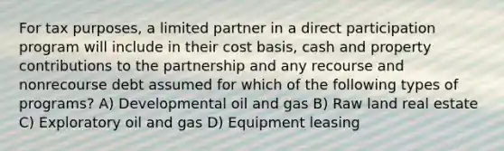 For tax purposes, a limited partner in a direct participation program will include in their cost basis, cash and property contributions to the partnership and any recourse and nonrecourse debt assumed for which of the following types of programs? A) Developmental oil and gas B) Raw land real estate C) Exploratory oil and gas D) Equipment leasing