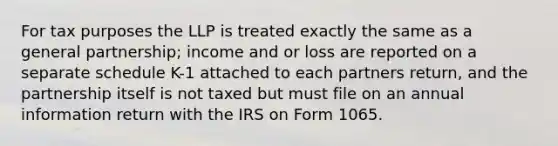 For tax purposes the LLP is treated exactly the same as a general partnership; income and or loss are reported on a separate schedule K-1 attached to each partners return, and the partnership itself is not taxed but must file on an annual information return with the IRS on Form 1065.