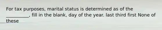 For tax purposes, marital status is determined as of the __________, fill in the blank, day of the year. last third first None of these