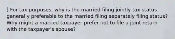 ] For tax purposes, why is the married filing jointly tax status generally preferable to the married filing separately filing status? Why might a married taxpayer prefer not to file a joint return with the taxpayer's spouse?