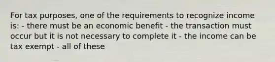 For tax purposes, one of the requirements to recognize income is: - there must be an economic benefit - the transaction must occur but it is not necessary to complete it - the income can be tax exempt - all of these