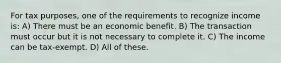 For tax purposes, one of the requirements to recognize income is: A) There must be an economic benefit. B) The transaction must occur but it is not necessary to complete it. C) The income can be tax-exempt. D) All of these.