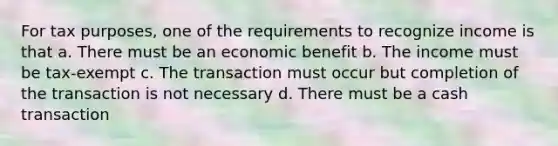 For tax purposes, one of the requirements to recognize income is that a. There must be an economic benefit b. The income must be tax-exempt c. The transaction must occur but completion of the transaction is not necessary d. There must be a cash transaction