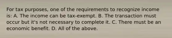 For tax purposes, one of the requirements to recognize income is: A. The income can be tax-exempt. B. The transaction must occur but it's not necessary to complete it. C. There must be an economic benefit. D. All of the above.