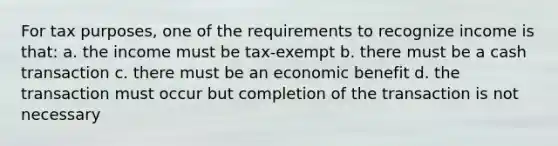 For tax purposes, one of the requirements to recognize income is that: a. the income must be tax-exempt b. there must be a cash transaction c. there must be an economic benefit d. the transaction must occur but completion of the transaction is not necessary