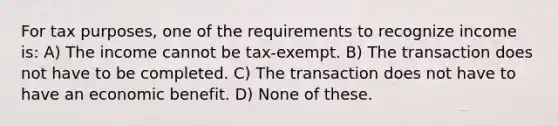 For tax purposes, one of the requirements to recognize income is: A) The income cannot be tax-exempt. B) The transaction does not have to be completed. C) The transaction does not have to have an economic benefit. D) None of these.