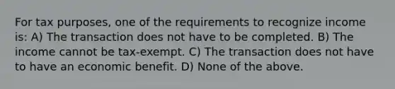 For tax purposes, one of the requirements to recognize income is: A) The transaction does not have to be completed. B) The income cannot be tax-exempt. C) The transaction does not have to have an economic benefit. D) None of the above.