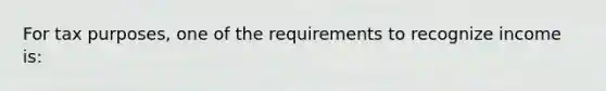 For tax purposes, one of the requirements to recognize income is: