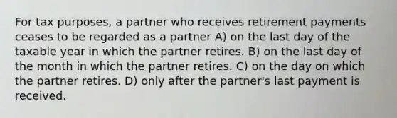 For tax purposes, a partner who receives retirement payments ceases to be regarded as a partner A) on the last day of the taxable year in which the partner retires. B) on the last day of the month in which the partner retires. C) on the day on which the partner retires. D) only after the partner's last payment is received.