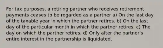 For tax purposes, a retiring partner who receives retirement payments ceases to be regarded as a partner a) On the last day of the taxable year in which the partner retires. b) On the last day of the particular month in which the partner retires. c) The day on which the partner retires. d) Only after the partner's entire interest in the partnership is liquidated.