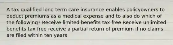 A tax qualified long term care insurance enables policyowners to deduct premiums as a medical expense and to also do which of the following? Receive limited benefits tax free Receive unlimited benefits tax free receive a partial return of premium if no claims are filed within ten years