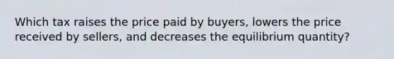 Which tax raises the price paid by buyers, lowers the price received by sellers, and decreases the equilibrium quantity?