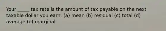 Your _____ tax rate is the amount of tax payable on the next taxable dollar you earn. (a) mean (b) residual (c) total (d) average (e) marginal