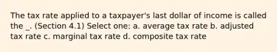 The tax rate applied to a taxpayer's last dollar of income is called the _. (Section 4.1) Select one: a. average tax rate b. adjusted tax rate c. marginal tax rate d. composite tax rate