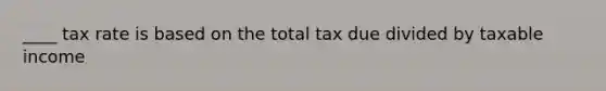 ____ tax rate is based on the total tax due divided by taxable income