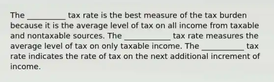 The __________ tax rate is the best measure of the tax burden because it is the average level of tax on all income from taxable and nontaxable sources. The ____________ tax rate measures the average level of tax on only taxable income. The ___________ tax rate indicates the rate of tax on the next additional increment of income.