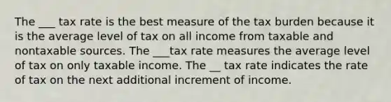 The ___ tax rate is the best measure of the tax burden because it is the average level of tax on all income from taxable and nontaxable sources. The ___tax rate measures the average level of tax on only taxable income. The __ tax rate indicates the rate of tax on the next additional increment of income.