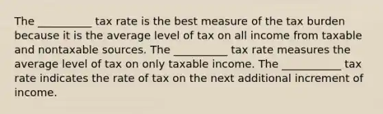 The __________ tax rate is the best measure of the tax burden because it is the average level of tax on all income from taxable and nontaxable sources. The __________ tax rate measures the average level of tax on only taxable income. The ___________ tax rate indicates the rate of tax on the next additional increment of income.