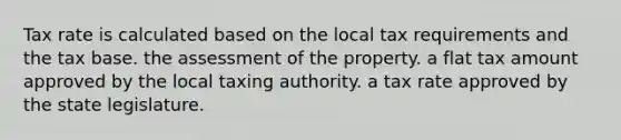 Tax rate is calculated based on the local tax requirements and the tax base. the assessment of the property. a flat tax amount approved by the local taxing authority. a tax rate approved by the state legislature.