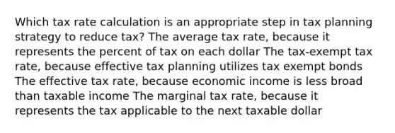 Which tax rate calculation is an appropriate step in tax planning strategy to reduce tax? The average tax rate, because it represents the percent of tax on each dollar The tax-exempt tax rate, because effective tax planning utilizes tax exempt bonds The effective tax rate, because economic income is less broad than taxable income The marginal tax rate, because it represents the tax applicable to the next taxable dollar